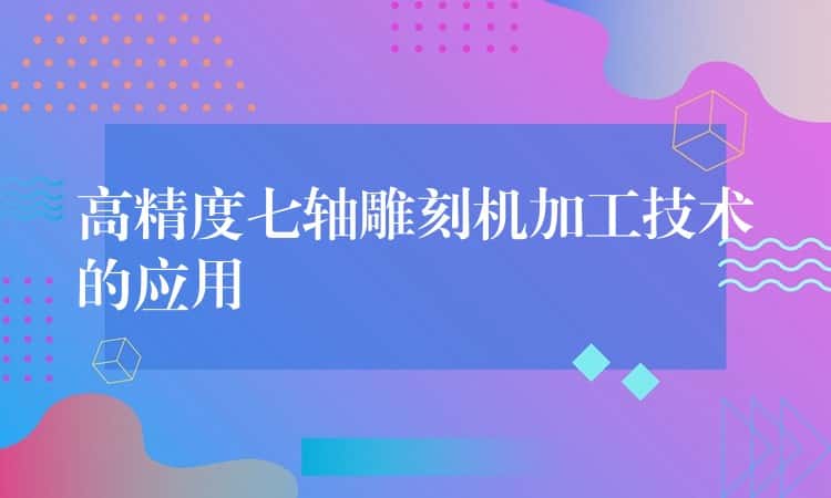 高精度七轴雕刻机加工技术的应用 高精度七轴雕刻机加工技术的应用