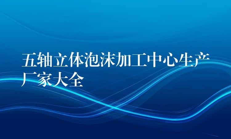 五轴立体泡沫加工中心生产厂家大全 五轴立体泡沫加工中心生产厂家大全