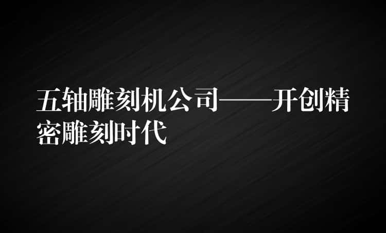五轴雕刻机公司——开创精密雕刻时代 五轴雕刻机公司——开创精密雕刻时代