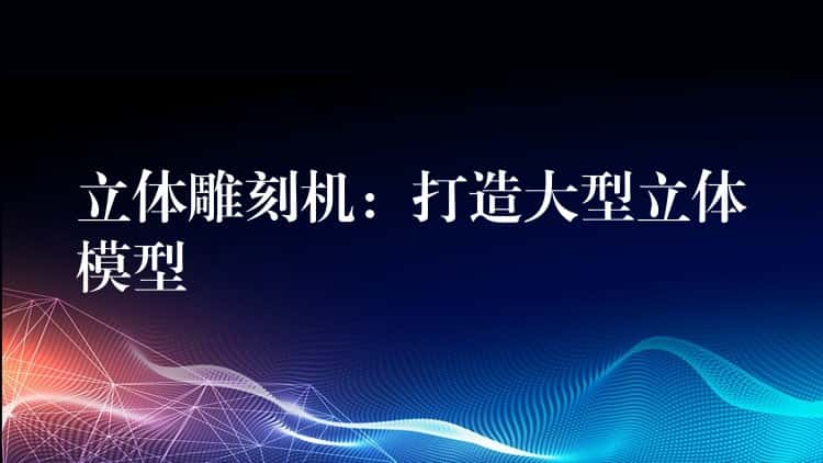 立体雕刻机：打造大型立体模型