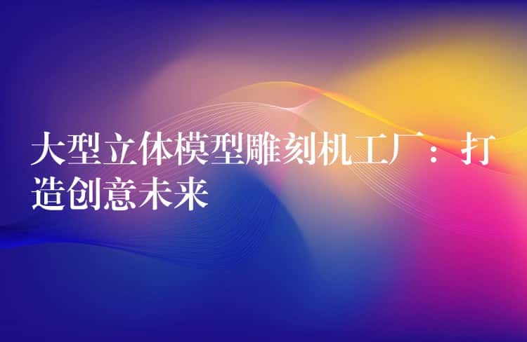 大型立体模型雕刻机工厂：打造创意未来