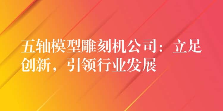 五轴模型雕刻机公司：立足创新，引领行业发展