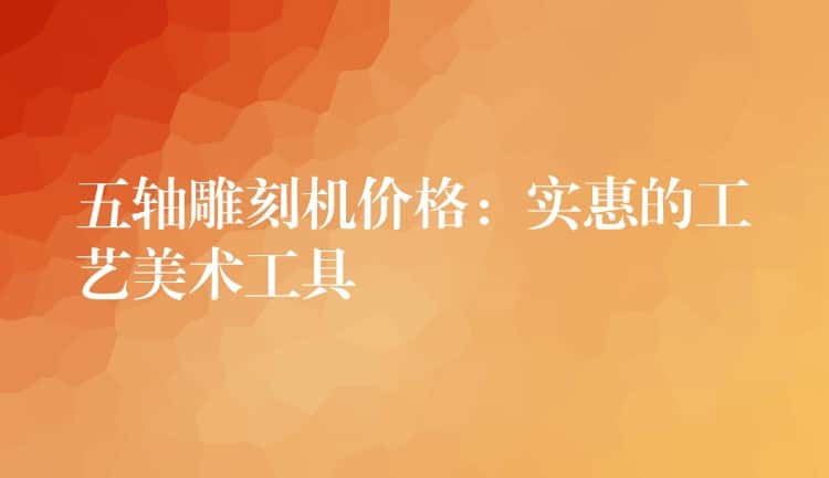 五轴雕刻机价格：实惠的工艺美术工具