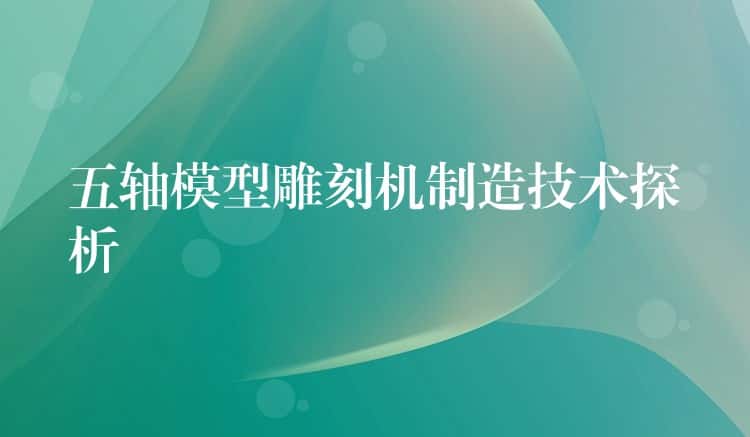 五轴模型雕刻机制造技术探析 五轴模型雕刻机制造技术探析