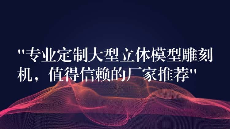“专业定制大型立体模型雕刻机，值得信赖的厂家推荐”