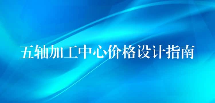 五轴加工中心价格设计指南 五轴加工中心价格设计指南