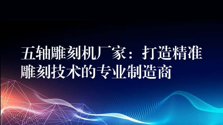 五轴雕刻机厂家：打造精准雕刻技术的专业制造商