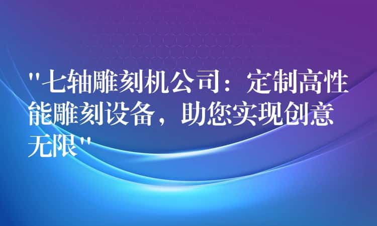 “七轴雕刻机公司：定制高性能雕刻设备，助您实现创意无限”
