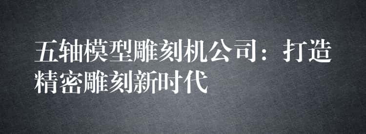 五轴模型雕刻机公司：打造精密雕刻新时代