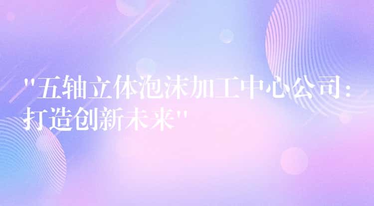 “五轴立体泡沫加工中心公司:打造创新未来” “五轴立体泡沫加工中心公司:打造创新未来”