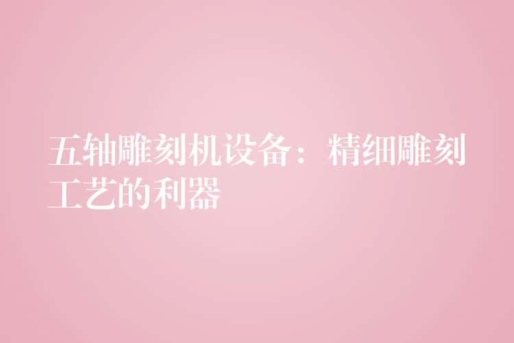 五轴雕刻机设备:精细雕刻工艺的利器 五轴雕刻机设备:精细雕刻工艺的利器