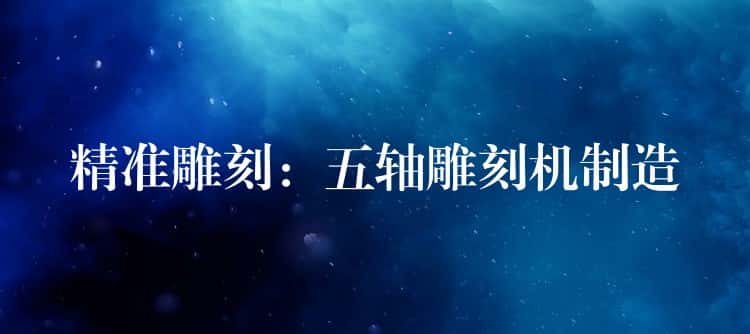 精准雕刻：五轴雕刻机制造
