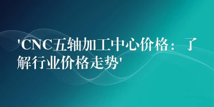 ‘CNC五轴加工中心价格：了解行业价格走势’